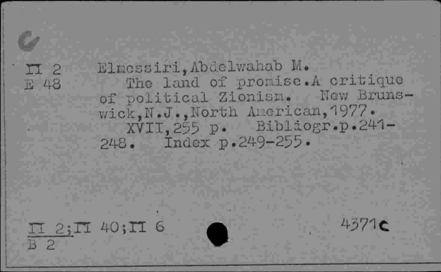 ﻿ГТ 2
Е 48
Elnossiri, Abdolwahab Ы•
Tho land of promise.A critique of political Zionist!. New Brunswick ,N.J.,North Anorican,1977•
XVII,295 P« Bibliogr.p.241-248. Index p.249-255«
П 2;П 40;П 6 В 2
4571С